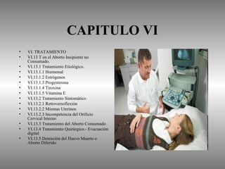 CAPITULO VI
•   VI. TRATAMIENTO
•   VI.13 T en el Aborto Insipiente no
    Consumado.
•   VI.13.1 Tratamiento Etiológico.
•   VI.13.1.1 Hormonal
•   VI.13.1.2 Estrógenos
•   VI.13.1.3 Progesterona
•   VI.13.1.4 Tiroxina
•   VI.13.1.5 Vitamina E
•   VI.13.2 Tratamiento Sintomático
•   VI.13.2.1 Retroversoflexión
•   VI.13.2.2 Miomas Uterinos
•   VI.13.2.3 Incompetencia del Orificio
    Cervical Interno
•   VI.13.3 Tratamiento del Aborto Consumado
•   VI.13.4 Tratamiento Quirúrgico.- Evacuación
    digital
•   VI.13.5 Detención del Huevo Muerto o
    Aborto Diferido
 