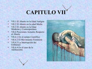 CAPITULO VII
•   VII.1 El Aborto en la Edad Antigua
•   VII.2 El Aborto en la edad Media
•   VII.3 El Aborto en la Edad
    Moderna y Contemporánea
•   VII.4 Posiciones Actuales Respecto
    al Aborto
•   VII.4.1 En el campo Científico
•   VII.4.2 El Movimiento Feminista
•   VII.4.3 La Interrupción del
    Embarazo
•   VII.4.4 En el caso de la
    Adolescente
 