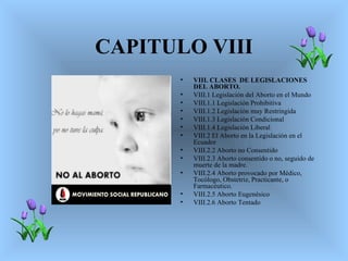 CAPITULO VIII
       •   VIII. CLASES DE LEGISLACIONES
           DEL ABORTO.
       •   VIII.1 Legislación del Aborto en el Mundo
       •   VIII.1.1 Legislación Prohibitiva
       •   VIII.1.2 Legislación muy Restringida
       •   VIII.1.3 Legislación Condicional
       •   VIII.1.4 Legislación Liberal
       •   VIII.2 El Aborto en la Legislación en el
           Ecuador
       •   VIII.2.2 Aborto no Consentido
       •   VIII.2.3 Aborto consentido o no, seguido de
           muerte de la madre.
       •   VIII.2.4 Aborto provocado por Médico,
           Tocólogo, Obstetriz, Practicante, o
           Farmacéutico.
       •   VIII.2.5 Aborto Eugenésico
       •   VIII.2.6 Aborto Tentado
 