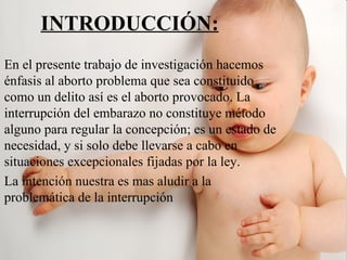 INTRODUCCIÓN:
En el presente trabajo de investigación hacemos
énfasis al aborto problema que sea constituido
como un delito así es el aborto provocado. La
interrupción del embarazo no constituye método
alguno para regular la concepción; es un estado de
necesidad, y si solo debe llevarse a cabo en
situaciones excepcionales fijadas por la ley.
La intención nuestra es mas aludir a la
problemática de la interrupción
 