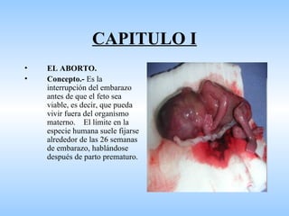 CAPITULO I
•   EL ABORTO.
•   Concepto.- Es la
    interrupción del embarazo
    antes de que el feto sea
    viable, es decir, que pueda
    vivir fuera del organismo
    materno. El límite en la
    especie humana suele fijarse
    alrededor de las 26 semanas
    de embarazo, hablándose
    después de parto prematuro.
 