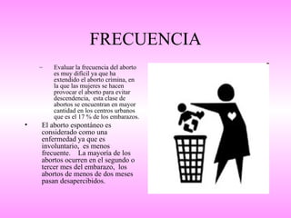 FRECUENCIA
    –   Evaluar la frecuencia del aborto
        es muy difícil ya que ha
        extendido el aborto crimina, en
        la que las mujeres se hacen
        provocar el aborto para evitar
        descendencia, esta clase de
        abortos se encuentran en mayor
        cantidad en los centros urbanos
        que es el 17 % de los embarazos.
•   El aborto espontáneo es
    considerado como una
    enfermedad ya que es
    involuntario, es menos
    frecuente. La mayoría de los
    abortos ocurren en el segundo o
    tercer mes del embarazo, los
    abortos de menos de dos meses
    pasan desapercibidos.
 