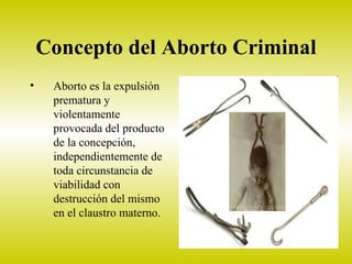 Concepto del Aborto Criminal
•    Aborto es la expulsión
     prematura y
     violentamente
     provocada del producto
     de la concepción,
     independientemente de
     toda circunstancia de
     viabilidad con
     destrucción del mismo
     en el claustro materno.
 
