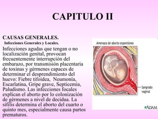 CAPITULO II

CAUSAS GENERALES.
Infecciones Generales y Locales.
Infecciones agudas que tengan o no
localización genital, provocan
frecuentemente interrupción del
embarazo, por transmisión placentaria
de toxinas y gérmenes capaces de
determinar el desprendimiento del
huevo: Fiebre tifoidea, Neumonía,
Escarlatina, Gripe grave, Septicemia,
Paludismo. Las infecciones focales
explican el aborto por lo colonización
de gérmenes a nivel de decidua. La
sífilis determina el aborto del cuarto o
quinto mes, especialmente causa partos
prematuros.
 