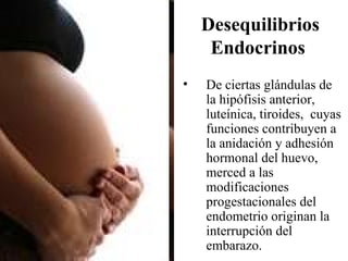 Desequilibrios
     Endocrinos
•   De ciertas glándulas de
    la hipófisis anterior,
    luteínica, tiroides, cuyas
    funciones contribuyen a
    la anidación y adhesión
    hormonal del huevo,
    merced a las
    modificaciones
    progestacionales del
    endometrio originan la
    interrupción del
    embarazo.
 