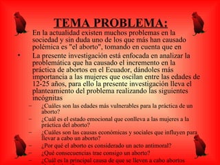 TEMA PROBLEMA:
•       En la actualidad existen muchos problemas en la
        sociedad y sin duda uno de los que más han causado
        polémica es "el aborto", tomando en cuenta que en
•       La presente investigación está enfocada en analizar la
        problemática que ha causado el incremento en la
        práctica de abortos en el Ecuador, dándoles más
        importancia a las mujeres que oscilan entre las edades de
        12-25 años, para ello la presente investigación lleva el
        planteamiento del problema realizando las siguientes
        incógnitas
    –      ¿Cuáles son las edades más vulnerables para la práctica de un
           aborto?
    –      ¿Cuál es el estado emocional que conlleva a las mujeres a la
           práctica del aborto?
    –      ¿Cuáles son las causas económicas y sociales que influyen para
           llevar a cabo un aborto?
    –      ¿Por qué el aborto es considerado un acto antimoral?
    –      ¿Qué consecuencias trae consigo un aborto?
    –      ¿Cuál es la principal causa de que se lleven a cabo abortos
 