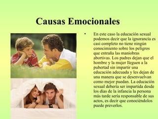 Causas Emocionales
          •   En este caso la educación sexual
              podemos decir que la ignorancia es
              casi completo no tiene ningún
              conocimiento sobre los peligros
              que entraña las maniobras
              abortivas. Los padres dejan que el
              hombre y la mujer lleguen a la
              pubertad sin impartir una
              educación adecuada y les dejan de
              una manera que se desenvuelvan
              como mejor puedan. La educación
              sexual debería ser impartida desde
              los días de la infancia la persona
              más tarde sería responsable de sus
              actos, es decir que conociéndolos
              puede preverlos.
 