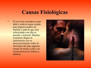 Causas Fisiológicas
•   El sexo fue considera como
    tabú y todavía sigue siendo
    para algunos padres de
    familia y todo lo que esté
    relacionado con ella es
    pecado e inmoral. Muchas
    ocasiones llegan al
    matrimonio con su
    desconocimiento sobre la
    fisiología del pato algunas
    tienen un terror a ella y en
    consecuencia les induce a
    abortos.
 
