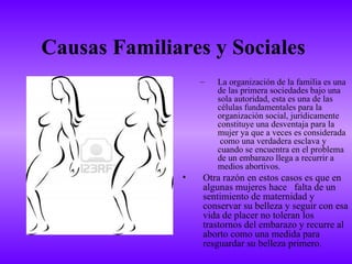 Causas Familiares y Sociales
                  –   La organización de la familia es una
                      de las primera sociedades bajo una
                      sola autoridad, esta es una de las
                      células fundamentales para la
                      organización social, jurídicamente
                      constituye una desventaja para la
                      mujer ya que a veces es considerada
                       como una verdadera esclava y
                      cuando se encuentra en el problema
                      de un embarazo llega a recurrir a
                      medios abortivos.
              •   Otra razón en estos casos es que en
                  algunas mujeres hace falta de un
                  sentimiento de maternidad y
                  conservar su belleza y seguir con esa
                  vida de placer no toleran los
                  trastornos del embarazo y recurre al
                  aborto como una medida para
                  resguardar su belleza primero.
 