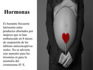 Hormonas
Es bastante frecuente
latrisomía entre
productos abortados por
mujeres que se han
embarazado en 8 meses
de suspensión de las
tabletas anticonceptivas
orales. No se advierte
este aumento para las
trisomías ni para la
anomalía del
cromosoma 45 X.
 
