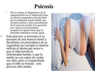 Psicosis
    –   Por sí mismo el diagnóstico de la
        esquizofrenia no es indicación para
        un aborto terapéutico una paciente
        por el embarazo puede tomar una
        actitud sicótica o una exacerbación
        de la psicosis actual. Una paciente
        con varias crisis psicóticas
        posparto no quiere decir que el
        próximo embarazo resulte igual.
•   Esta psicosis se presenta en la
    paciente de una manera hostil y
    desafiante sin preocuparse de su
    seguridad casi siempre la familia
    solicita el aborto por temor a
    que el niño herede la
    enfermedad mental, o que la
    madre no sea capaz de cuidar
    ese niño, pero es comprobado
    que el niño no hereda esta
    psicosis dela madre.
 