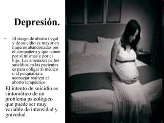 Depresión.
–   El riesgo de aborto ilegal
    y de suicidio es mayor en
    mujeres abandonadas por
    el compañero y que temen
    por sí mismas y por el
    hijo. Las amenazas de los
    suicidios en las pacientes
    es para obligar al médico
    o al psiquiatría a
    aconsejar realizar el
    aborto terapéutico.
El intento de suicidio es
sintomático de un
problema psicológico
que puede ser muy
variable de intensidad y
gravedad.
 