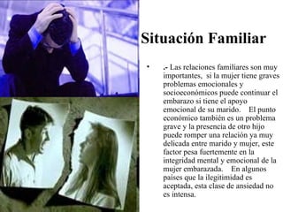 Situación Familiar
•   .- Las relaciones familiares son muy
    importantes, si la mujer tiene graves
    problemas emocionales y
    socioeconómicos puede continuar el
    embarazo si tiene el apoyo
    emocional de su marido. El punto
    económico también es un problema
    grave y la presencia de otro hijo
    puede romper una relación ya muy
    delicada entre marido y mujer, este
    factor pesa fuertemente en la
    integridad mental y emocional de la
    mujer embarazada. En algunos
    países que la ilegitimidad es
    aceptada, esta clase de ansiedad no
    es intensa.
 