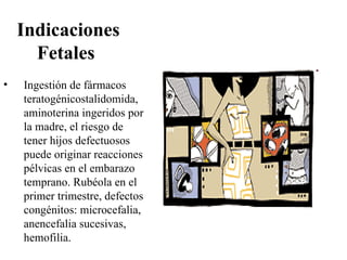 Indicaciones
      Fetales
•   Ingestión de fármacos
    teratogénicostalidomida,
    aminoterina ingeridos por
    la madre, el riesgo de
    tener hijos defectuosos
    puede originar reacciones
    pélvicas en el embarazo
    temprano. Rubéola en el
    primer trimestre, defectos
    congénitos: microcefalia,
    anencefalia sucesivas,
    hemofilia.
 