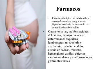 Fármacos
    –   Embriopatía típica por talidomida se
        acompaña en diversos grados de
        hipoplasia o alasia de huesos de las
        extremidades (focomelia).
•   Otra anomalías, malformaciones
    del cráneo, menigomielocele
    deformidades raquídeas
    lumbosacras, micotalmía y
    anaftalmía, paladar hendido,
    atresia de coanas, microtia,
    hemangioma capilar, defectos
    cardiovasculares y malformaciones
    gastrointestinales
 