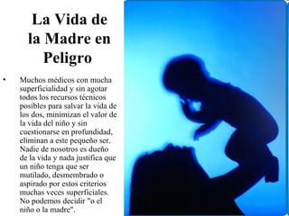 La Vida de
      la Madre en
         Peligro
•   Muchos médicos con mucha
    superficialidad y sin agotar
    todos los recursos técnicos
    posibles para salvar la vida de
    los dos, minimizan el valor de
    la vida del niño y sin
    cuestionarse en profundidad,
    eliminan a este pequeño ser.
    Nadie de nosotros es dueño
    de la vida y nada justifica que
    un niño tenga que ser
    mutilado, desmembrado o
    aspirado por estos criterios
    muchas veces superficiales.
    No podemos decidir "o el
    niño o la madre".
 