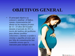 OBJETIVOS GENERAL
•   El principal objetivo es
    conocer y analizar el Índice,
    causas, consecuencias del
    aborto en las mujeres jóvenes
    de 12 - 25 años del Ecuador
    durante el periodo de 2011 a
    través del análisis del problema
    para obtener posibles
    soluciones y además a ayudar a
    orientar a aquellas jóvenes que
    por falta de comunicación han
    cometido errores que le
    marcaran para siempre su vida.
 