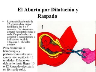 El Aborto por Dilatación y
                     Raspado
–   Loontraindicado más de
    12 semanas hay mayor
    facilidad a las 6 o 7
    semanas. Dar Anastasia
    general Penthotal sódico o
    sedación profunda con
    demerol y escopolamina o
    infiltración local de
    xilocaína e el cuello
    uterino.
Para disminuir la
hemorragia y
perforaciones uterinas
syntocinón o pitocín 10
unidades. Dilatación
delcuello hasta llegar 10
o 12 Raspado efectuarlo
en forma de reloj.
 