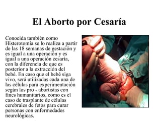 El Aborto por Cesaría
Conocida también como
Histerotomía se lo realiza a partir
de las 18 semanas de gestación y
es igual a una operación y es
igual a una operación cesaría,
con la diferencia de que es
posterior a la extracción del
bebé. En caso que el bebé siga
vivo, será utilizadas cada una de
las células para experimentación
según los pro - abortistas con
fines humanitarios, como es el
caso de trasplante de células
cerebrales de fetos para curar
personas con enfermedades
neurológicas.
 
