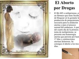 El Aborto
    por Drogas
•   El Rü 485 o mifepristone, es
    un fármaco que tiene faculta
    de bloquear en la gestante la
    producción de progesterona,
    necesaria para la anidación
    uterina y para el proceso
    normal del embarazo. A part
    del cuarto día de la primera
    toma de mefepristone, se
    presenta una hemorragia
    uterina que persiste por hasta
    17 días y contracciones
    uterinas dolorosas. Se
    consigue el aborto a los tres
    días.
 