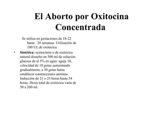El Aborto por Oxitocina
                   Concentrada
     Se utiliza en gestaciones de 18-22
         hasta 28 semanas. Utilización de
         100 UI, de oxitócica
•   Sintética: syntocinón o de oxitócica
    natural disuelto en 500 ml de solución
    glucosa da al 5% en agua: aguja 18,
    velocidad de 10 gotas aumentando
    gradualmente, a 30 gotas hasta
    establecer contracciones uterinas.
    Inducción de 21 o 25 horas hasta 54
    horas. Dosis total de oxitócica varía de
    50 a 200 ml.
 