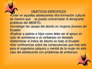 OBJETIVOS ESPECIFICOS
•Crear en aquellas adolescentes otra formación cultural
de manera que se pueda contrarrestar el denigrante
problema del ABORTO.
•Investigar las causas del aborto en mujeres jóvenes del
Ecuador
•Explicar a padres e hijos como debe ser el apoyo en
caso de someterse a un embarazo no deseado
•Determinar el índice de Aborto en todo el Ecuador
•Dar conferencias sobre las consecuencias que trae esto
para el organismo psíquico y mental de la mujer en este
caso del adolescente con problemas de embarazo.
 