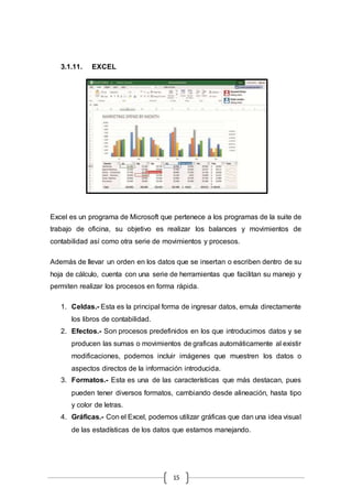 15
3.1.11. EXCEL
Excel es un programa de Microsoft que pertenece a los programas de la suite de
trabajo de oficina, su objetivo es realizar los balances y movimientos de
contabilidad así como otra serie de movimientos y procesos.
Además de llevar un orden en los datos que se insertan o escriben dentro de su
hoja de cálculo, cuenta con una serie de herramientas que facilitan su manejo y
permiten realizar los procesos en forma rápida.
1. Celdas.- Esta es la principal forma de ingresar datos, emula directamente
los libros de contabilidad.
2. Efectos.- Son procesos predefinidos en los que introducimos datos y se
producen las sumas o movimientos de graficas automáticamente al existir
modificaciones, podemos incluir imágenes que muestren los datos o
aspectos directos de la información introducida.
3. Formatos.- Esta es una de las características que más destacan, pues
pueden tener diversos formatos, cambiando desde alineación, hasta tipo
y color de letras.
4. Gráficas.- Con el Excel, podemos utilizar gráficas que dan una idea visual
de las estadísticas de los datos que estamos manejando.
 