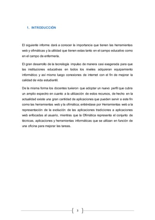 3
1. INTRODUCCIÓN
El siguiente informe dará a conocer la importancia que tienen las herramientas
web y ofimáticas y la utilidad que tienen estas tanto en el campo educativo como
en el campo de enfermería.
El gran desarrollo de la tecnología impulso de manera casi exagerada para que
las instituciones educativas en todos los niveles adquieran equipamiento
informático y así mismo luego conexiones de internet con el fin de mejorar la
calidad de vida estudiantil.
De la misma forma los docentes tuvieron que adoptar un nuevo perfil que cubra
un amplio espectro en cuanto a la utilización de estos recursos, de hecho en la
actualidad existe una gran cantidad de aplicaciones que pueden servir a este fin
como las herramientas web y la ofimática; entiéndase por Herramientas web a la
representación de la evolución de las aplicaciones tradiciones a aplicaciones
web enfocadas al usuario, mientras que la Ofimática representa el conjunto de
técnicas, aplicaciones y herramientas informáticas que se utilizan en función de
una oficina para mejorar las tareas.
 