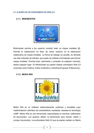 5
2.1.-EJEMPLOS DE HERRAMIENTAS WEB 2.0
2.1.1. MINDMEISTER
Mindmeister permite a los usuarios convertir texto en mapas mentales [6].
Permite la colaboración en línea de varios usuarios en la elaboración
colaborativa de mapas mentales. La forma de trabajar es sencilla: se alimenta
una lista ordenada de artículos que puede ser editada o formateada para formar
mapas mentales. Permite crear, administrar y compartir en cualquier momento
desde cualquier lugar. En Mindmeister se pueden realizar actividades Web 2.0
conocidas como Publicar, Editar contenidos y Clasificacióngrupal (Folksonomy).
2.1.2. MEDIA WIKI
Media Wiki es un software extremadamente poderoso y escalable cuya
implementación está llena de características avanzadas basadas en tecnología
LAMP. Media Wiki es una herramienta especializada en escritura colaborativa
de documentos. Los usuarios utilizan la herramienta para discutir, añadir y
corregir documentos. Las actividades Web 2.0 que se pueden realizar en Media
 