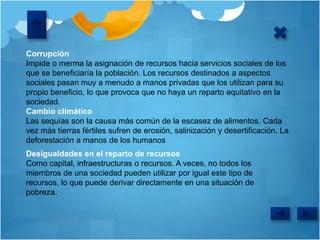 Corrupción
Impide o merma la asignación de recursos hacia servicios sociales de los
que se beneficiaría la población. Los recursos destinados a aspectos
sociales pasan muy a menudo a manos privadas que los utilizan para su
propio beneficio, lo que provoca que no haya un reparto equitativo en la
sociedad.
Cambio climático
Las sequías son la causa más común de la escasez de alimentos. Cada
vez más tierras fértiles sufren de erosión, salinización y desertificación. La
deforestación a manos de los humanos
Desigualdades en el reparto de recursos
Como capital, infraestructuras o recursos. A veces, no todos los
miembros de una sociedad pueden utilizar por igual este tipo de
recursos, lo que puede derivar directamente en una situación de
pobreza.
 