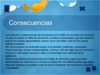 Consecuencias
Las mayores consecuencias de la pobreza son la falta de recursos, los recursos
no solo se basan en falta de transporte o centros comerciales, que son recursos
que en los países desarrollados vemos como normales, esto en los países
pobres ni existen.
Allí como recurso en entiende acceso a la sanidad, medicina y educación.
Cosas que aquí vemos indispensables y obvias y allí son algo que no ocurren a
menudo y solo tienen acceso a ellas un porcentaje muy reducido de la
población.
Otra de las peores consecuencias en la falta de alimento y agua que esto
desencadena la malnutrición e incluso el desarrollo de enfermedades que luego
después tampoco se pueden curar ya que no disponen de medicinas ni acceso
a hospitales.
 