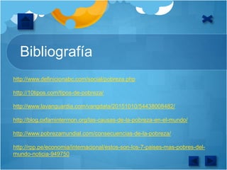 Bibliografía
http://www.definicionabc.com/social/pobreza.php
http://10tipos.com/tipos-de-pobreza/
http://www.lavanguardia.com/vangdata/20151010/54438008482/
http://blog.oxfamintermon.org/las-causas-de-la-pobreza-en-el-mundo/
http://www.pobrezamundial.com/consecuencias-de-la-pobreza/
http://rpp.pe/economia/internacional/estos-son-los-7-paises-mas-pobres-del-
mundo-noticia-949750
 