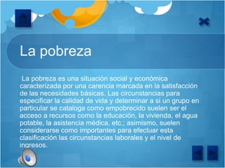 La pobreza
La pobreza es una situación social y económica
caracterizada por una carencia marcada en la satisfacción
de las necesidades básicas. Las circunstancias para
especificar la calidad de vida y determinar a si un grupo en
particular se cataloga como empobrecido suelen ser el
acceso a recursos como la educación, la vivienda, el agua
potable, la asistencia médica, etc.; asimismo, suelen
considerarse como importantes para efectuar esta
clasificación las circunstancias laborales y el nivel de
ingresos.
 