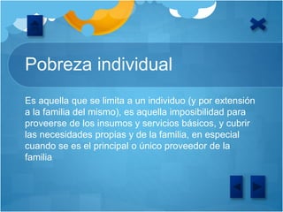 Pobreza individual
Es aquella que se limita a un individuo (y por extensión
a la familia del mismo), es aquella imposibilidad para
proveerse de los insumos y servicios básicos, y cubrir
las necesidades propias y de la familia, en especial
cuando se es el principal o único proveedor de la
familia
 
