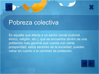 Pobreza colectiva
Es aquella que afecta a un sector social (cultural,
étnico, religión, etc.), que se encuentra dentro de una
población más general que cuenta con cierta
prosperidad, estos sectores de la sociedad, pueden
variar en cuanto a la cantidad de población.
 