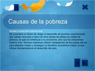 Causas de la pobreza
Modelo comercial multinacional
Se considera un factor de riesgo el desarrollo de grandes corporaciones
que utilizan recursos y mano de obra barata de países en riesgo de
pobreza, lo que no contribuye a su economía, sino que los empobrece
todavía más. Muchas empresas utilizan trabajadores de los países del sur
para abaratar costes y conseguir un beneficio económico mayor, lo que
influye directamente en el desarrollo del país.
 