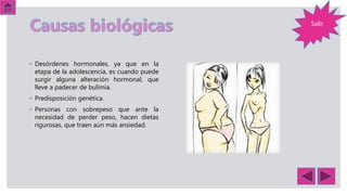◦ Desórdenes hormonales, ya que en la
etapa de la adolescencia, es cuando puede
surgir alguna alteración hormonal, que
lleve a padecer de bulimia.
◦ Predisposición genética.
◦ Personas con sobrepeso que ante la
necesidad de perder peso, hacen dietas
rigurosas, que traen aún más ansiedad.
Salir
 