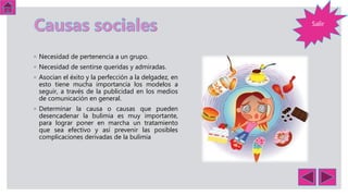 Salir
◦ Necesidad de pertenencia a un grupo.
◦ Necesidad de sentirse queridas y admiradas.
◦ Asocian el éxito y la perfección a la delgadez, en
esto tiene mucha importancia los modelos a
seguir, a través de la publicidad en los medios
de comunicación en general.
◦ Determinar la causa o causas que pueden
desencadenar la bulimia es muy importante,
para lograr poner en marcha un tratamiento
que sea efectivo y así prevenir las posibles
complicaciones derivadas de la bulimia
 