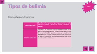 Salir
TIPO PURGATIVO
Describe a las personas que regularmente se auto
inducen el vómito, abusan de laxantes, diuréticos y
enemas.
TIPO NO PURGATIVO
Describe a las personas que regularmente ayunan o se
aplican dietas excesivamente o bien realizan ejercicio de
forma compulsiva. Este tipo solo se da en aproximadamente
el 6 a 8% de los casos de bulimia. También suele presentarse
en quienes presentan el tipo purgativo, pero es una forma
secundaria del control de peso
Existen dos tipos de bulimia nervosa:
 