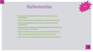 Salir
◦ http://www.aperderpeso.com/ana-y-mia/causas-de-la-
bulimia.html
◦ https://medlineplus.gov/spanish/ency/article/000341.htm
◦ http://www.aperderpeso.com/ana-y-mia/causas-de-la-
bulimia.html
◦ http://www2.esmas.com/salud/enfermedades/669034/bulim
ia-tipos-signos-y-sintomas/
◦ https://medlineplus.gov/spanish/ency/article/000341.htm
◦ http://www.saberia.com/2010/03/que-es-la-bulimia/
◦ http://www.medicinayprevencion.com/bulimia/bulimia.htm
 