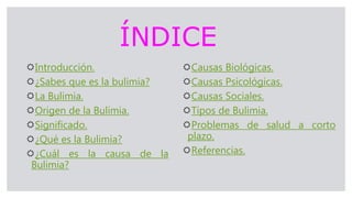 ÍNDICE
Introducción.
¿Sabes que es la bulimia?
La Bulimia.
Origen de la Bulimia.
Significado.
¿Qué es la Bulimia?
¿Cuál es la causa de la
Bulimia?
Causas Biológicas.
Causas Psicológicas.
Causas Sociales.
Tipos de Bulimia.
Problemas de salud a corto
plazo.
Referencias.
 