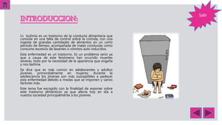 La bulimia es un trastorno de la conducta alimentaria que
consiste en una falta de control sobre la comida, con una
ingesta de grandes cantidades de alimentos en un corto
periodo de tiempo, acompañada de malas conductas como
consumo excesivo de laxantes o vómitos auto inducidos.
Esta enfermedad es un trastorno. Es un problema serio ya
que a causa de este fenómeno han ocurrido muertes
severas, todo por la necesidad de la apariencia que engaña
y nos lastima.
Se dice que es más común en adolescentes y adultos
jóvenes, primordialmente en mujeres; durante la
adolescencia los jóvenes son más susceptibles a padecer
esta enfermedad debido a modas que se imponen y varios
factores más.
Este tema fue escogido con la finalidad de exponer sobre
este trastorno alimenticio ya que afecta hoy en día a
nuestra sociedad principalmente a los jóvenes.
Salir
 