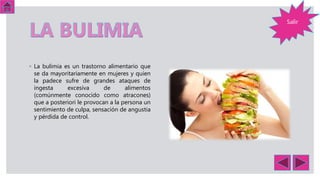◦ La bulimia es un trastorno alimentario que
se da mayoritariamente en mujeres y quien
la padece sufre de grandes ataques de
ingesta excesiva de alimentos
(comúnmente conocido como atracones)
que a posteriori le provocan a la persona un
sentimiento de culpa, sensación de angustia
y pérdida de control.
Salir
 