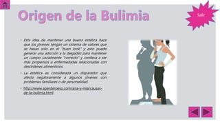 Salir
◦ Esta idea de mantener una buena estética hace
que los jóvenes tengan un sistema de valores que
se basan solo en el "buen look" y esto puede
generar una adicción a la delgadez para mantener
un cuerpo socialmente "correcto" y conlleva a ser
más propensos a enfermedades relacionadas con
desórdenes alimenticios.
◦ La estética es considerada un disparador que
afecta negativamente a algunos jóvenes con
problemas familiares o de personalidad.
◦ http://www.aperderpeso.com/ana-y-mia/causas-
de-la-bulimia.html
 