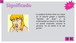 ◦ La palabra bulimia tiene sus raíces
en el idioma griego y significa
"hambre de buey" y la
enfermedad se asocia a la idea de
no querer engordar, aunque la
persona "no se sienta ni se vea
gorda".
Salir
 