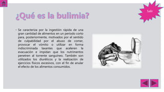 ◦ Se caracteriza por la ingestión rápida de una
gran cantidad de alimentos en un periodo corto
para, posteriormente, motivados por el sentido
de culpabilidad por el abuso de comer,
provocar el vómito o utilizar en forma
indiscriminada laxantes que aceleren la
evacuación e impidan que los nutrimentos
penetren al torrente sanguíneo. También son
utilizados los diuréticos y la realización de
ejercicios físicos excesivos, con el fin de anular
el efecto de los alimentos consumidos.
Salir
 