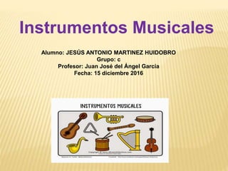 Instrumentos Musicales
Alumno: JESÚS ANTONIO MARTINEZ HUIDOBRO
Grupo: c
Profesor: Juan José del Ángel García
Fecha: 15 diciembre 2016
 