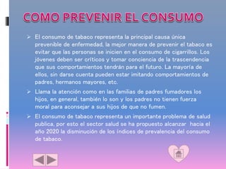  El consumo de tabaco representa la principal causa única
prevenible de enfermedad, la mejor manera de prevenir el tabaco es
evitar que las personas se inicien en el consumo de cigarrillos. Los
jóvenes deben ser críticos y tomar conciencia de la trascendencia
que sus comportamientos tendrán para el futuro. La mayoría de
ellos, sin darse cuenta pueden estar imitando comportamientos de
padres, hermanos mayores, etc.
 Llama la atención como en las familias de padres fumadores los
hijos, en general, también lo son y los padres no tienen fuerza
moral para aconsejar a sus hijos de que no fumen.
 El consumo de tabaco representa un importante problema de salud
publica, por esto el sector salud se ha propuesto alcanzar hacia el
año 2020 la disminución de los índices de prevalencia del consumo
de tabaco.
 