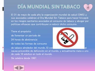 El 31 de mayo de cada año la organización mundial de salud (OMS) y
sus asociados celebran el Día Mundial Sin Tabaco para hacer hincapié
en los riesgos sanitarios asociados al consumo de tabaco y abogar por
políticas eficaces que contribuyan a reducir dicho consumo.
Tiene el propósito
de fomentar un período de
24 horas de abstinencia
de todas las formas de consumo
de tabaco alrededor del mundo. El consumo de tabaco es la principal
causa prevenible de defunción en el mundo, y actualmente mata a uno
de cada 10 adultos en todo el mundo.
Se celebra desde 1987.
 