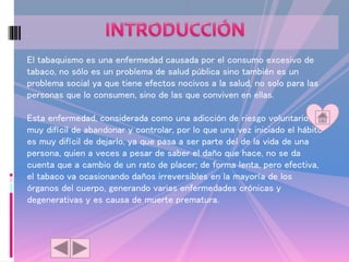 El tabaquismo es una enfermedad causada por el consumo excesivo de
tabaco, no sólo es un problema de salud pública sino también es un
problema social ya que tiene efectos nocivos a la salud, no solo para las
personas que lo consumen, sino de las que conviven en ellas.
Esta enfermedad, considerada como una adicción de riesgo voluntario, es
muy difícil de abandonar y controlar, por lo que una vez iniciado el hábito
es muy difícil de dejarlo, ya que pasa a ser parte del de la vida de una
persona, quien a veces a pesar de saber el daño que hace, no se da
cuenta que a cambio de un rato de placer; de forma lenta, pero efectiva,
el tabaco va ocasionando daños irreversibles en la mayoría de los
órganos del cuerpo, generando varias enfermedades crónicas y
degenerativas y es causa de muerte prematura.
 